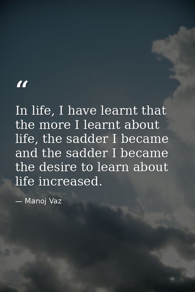 In life, I have learnt that the more I learnt about life, the sadder I became and the sadder I became the desire to lear — Manoj Vaz