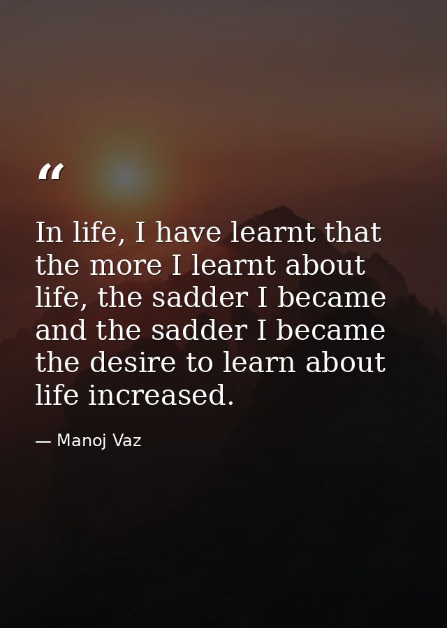 In life, I have learnt that the more I learnt about life, the sadder I became and the sadder I became the desire to lear — Manoj Vaz