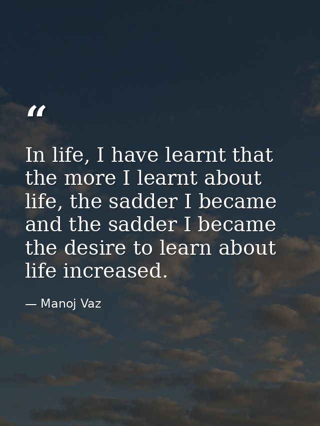 In life, I have learnt that the more I learnt about life, the sadder I became and the sadder I became the desire to lear — Manoj Vaz