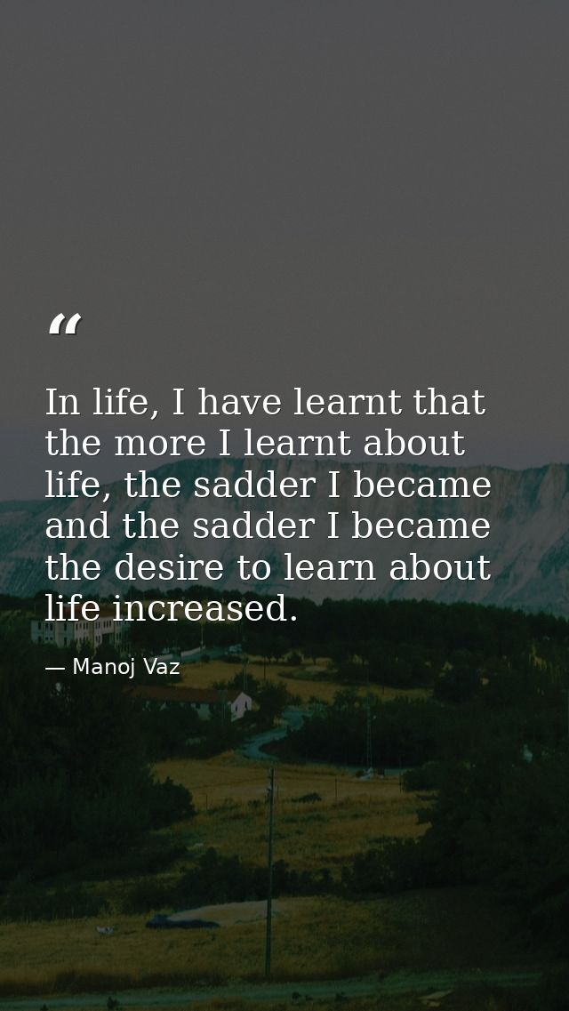 In life, I have learnt that the more I learnt about life, the sadder I became and the sadder I became the desire to lear — Manoj Vaz