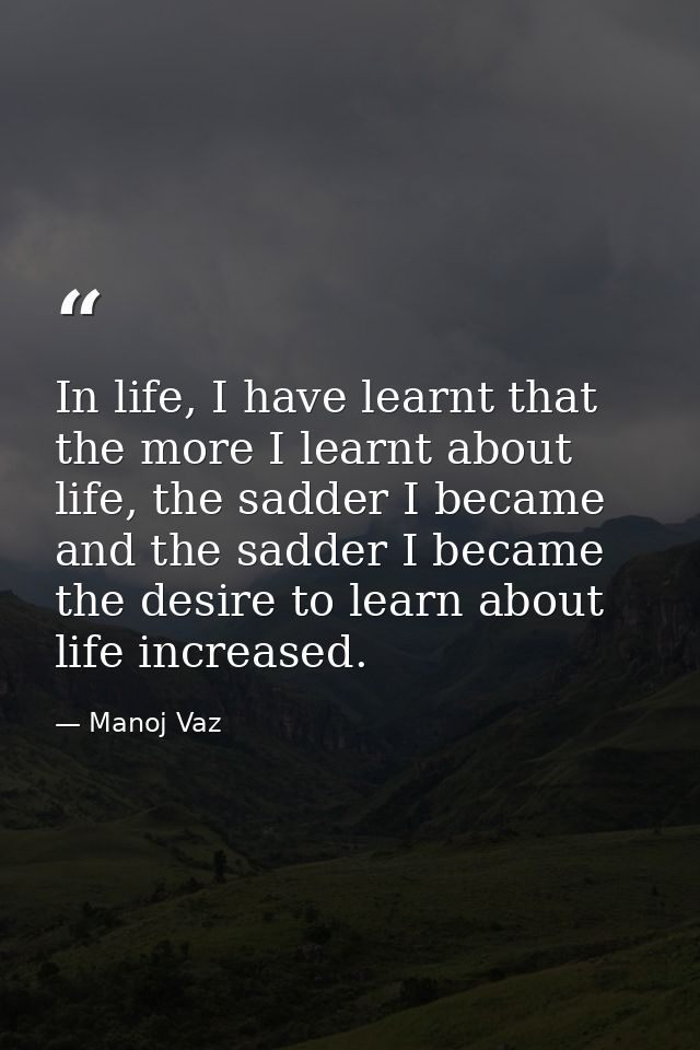 In life, I have learnt that the more I learnt about life, the sadder I became and the sadder I became the desire to lear — Manoj Vaz