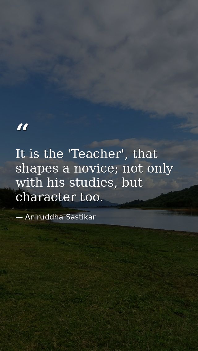 It is the 'Teacher', that shapes a novice; not only with his studies, but character too. — Aniruddha Sastikar