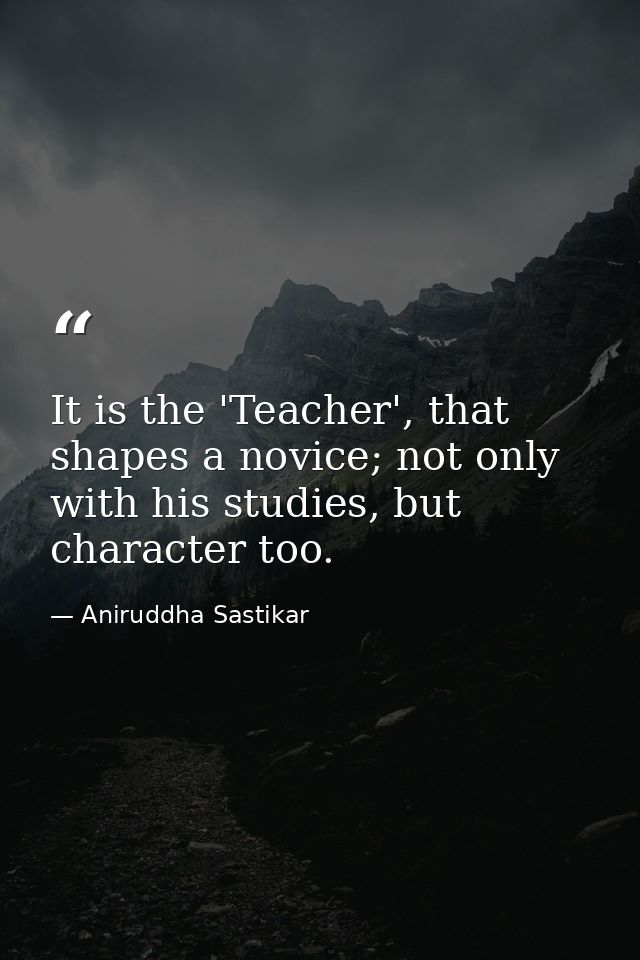 It is the 'Teacher', that shapes a novice; not only with his studies, but character too. — Aniruddha Sastikar
