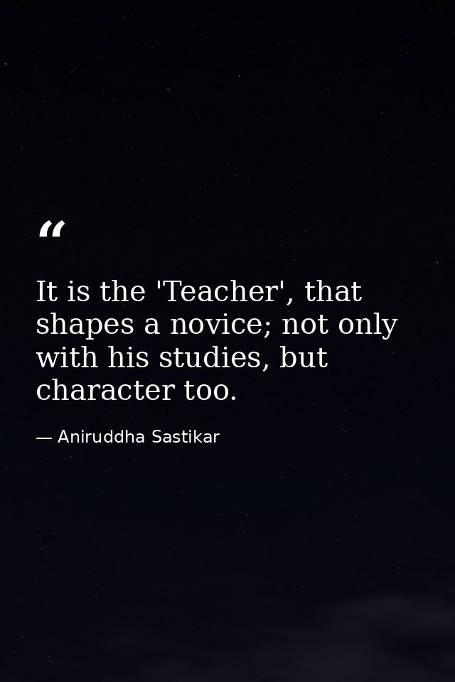 It is the 'Teacher', that shapes a novice; not only with his studies, but character too. — Aniruddha Sastikar