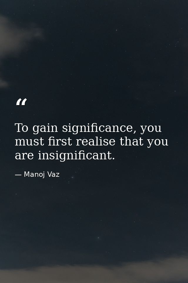 To gain significance, you must first realise that you are insignificant. — Manoj Vaz