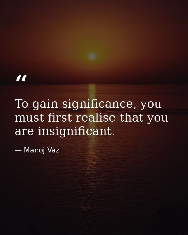 To gain significance, you must first realise that you are insignificant. — Manoj Vaz