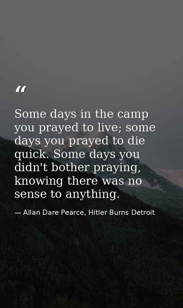 Some days in the camp you prayed to live; some days you prayed to die quick. Some days you didn't bother praying, knowin — Allan Dare Pearce, Hitler Burns Detroit