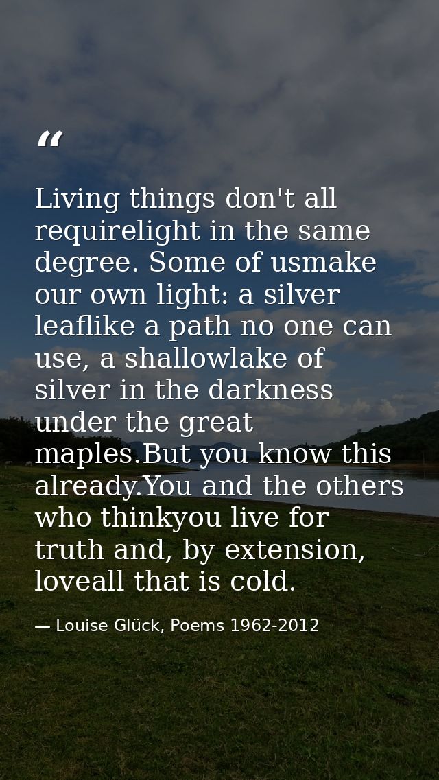 Living things don't all requirelight in the same degree. Some of usmake our own light: a silver leaflike a path no one c — Louise Glück, Poems 1962-2012