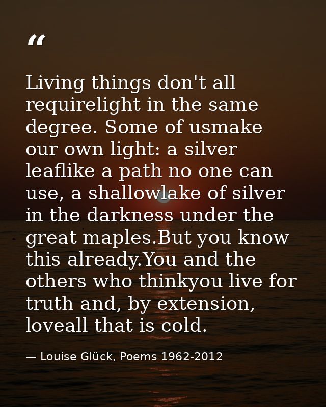 Living things don't all requirelight in the same degree. Some of usmake our own light: a silver leaflike a path no one c — Louise Glück, Poems 1962-2012
