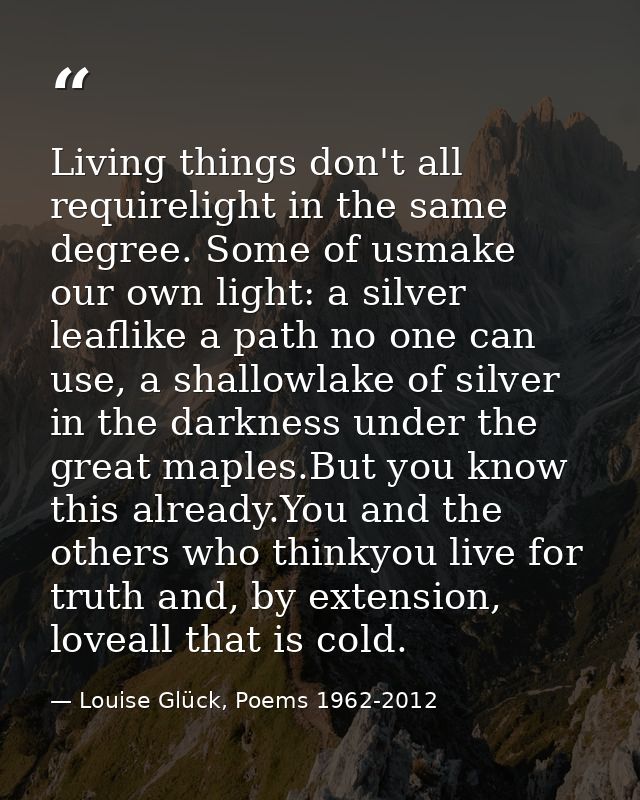 Living things don't all requirelight in the same degree. Some of usmake our own light: a silver leaflike a path no one c — Louise Glück, Poems 1962-2012