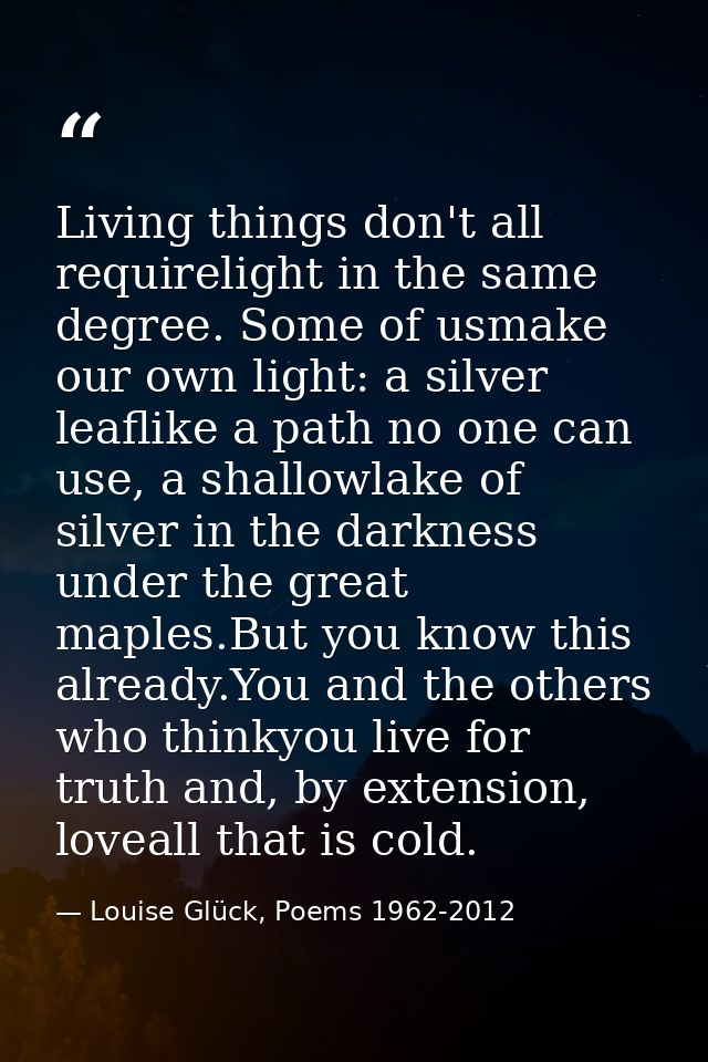 Living things don't all requirelight in the same degree. Some of usmake our own light: a silver leaflike a path no one c — Louise Glück, Poems 1962-2012