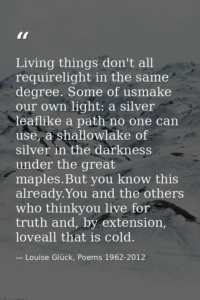 Living things don't all requirelight in the same degree. Some of usmake our own light: a silver leaflike a path no one c — Louise Glück, Poems 1962-2012