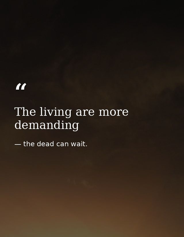 The living are more demanding — the dead can wait.