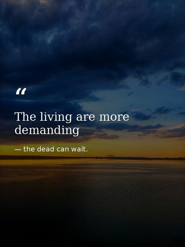 The living are more demanding — the dead can wait.