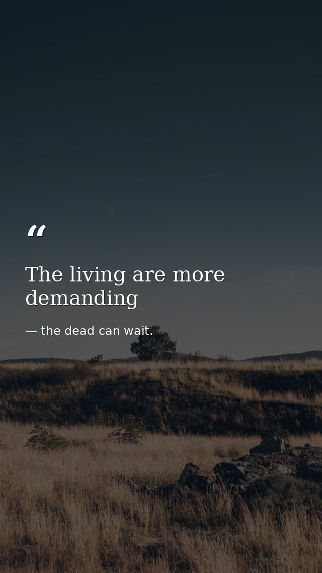 The living are more demanding — the dead can wait.