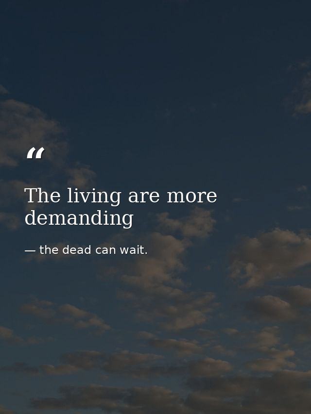 The living are more demanding — the dead can wait.