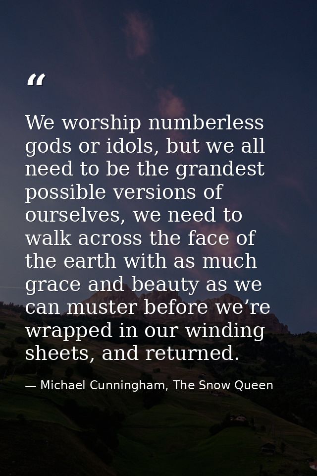 We worship numberless gods or idols, but we all need to be the grandest possible versions of ourselves, we need to walk  — Michael Cunningham, The Snow Queen