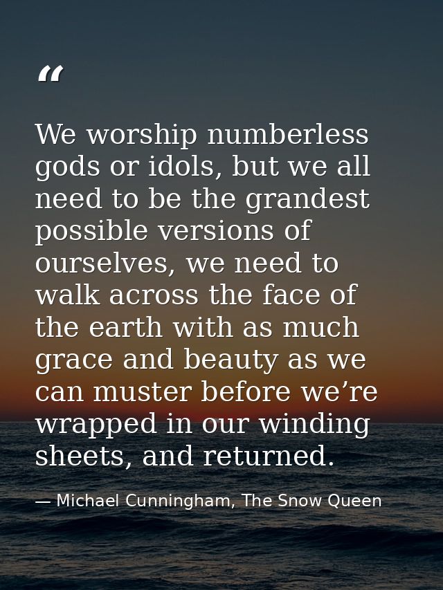 We worship numberless gods or idols, but we all need to be the grandest possible versions of ourselves, we need to walk  — Michael Cunningham, The Snow Queen