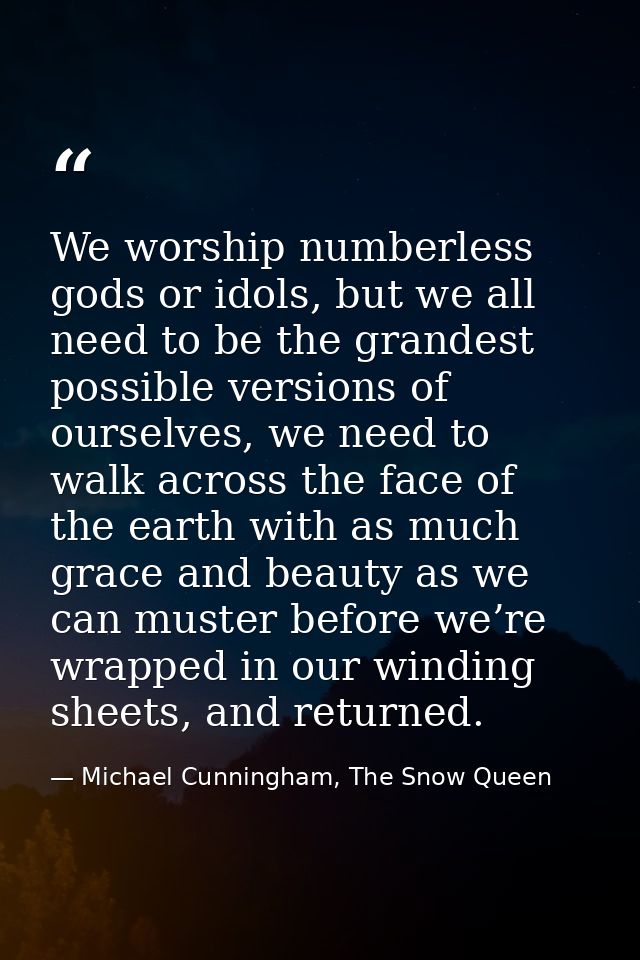 We worship numberless gods or idols, but we all need to be the grandest possible versions of ourselves, we need to walk  — Michael Cunningham, The Snow Queen