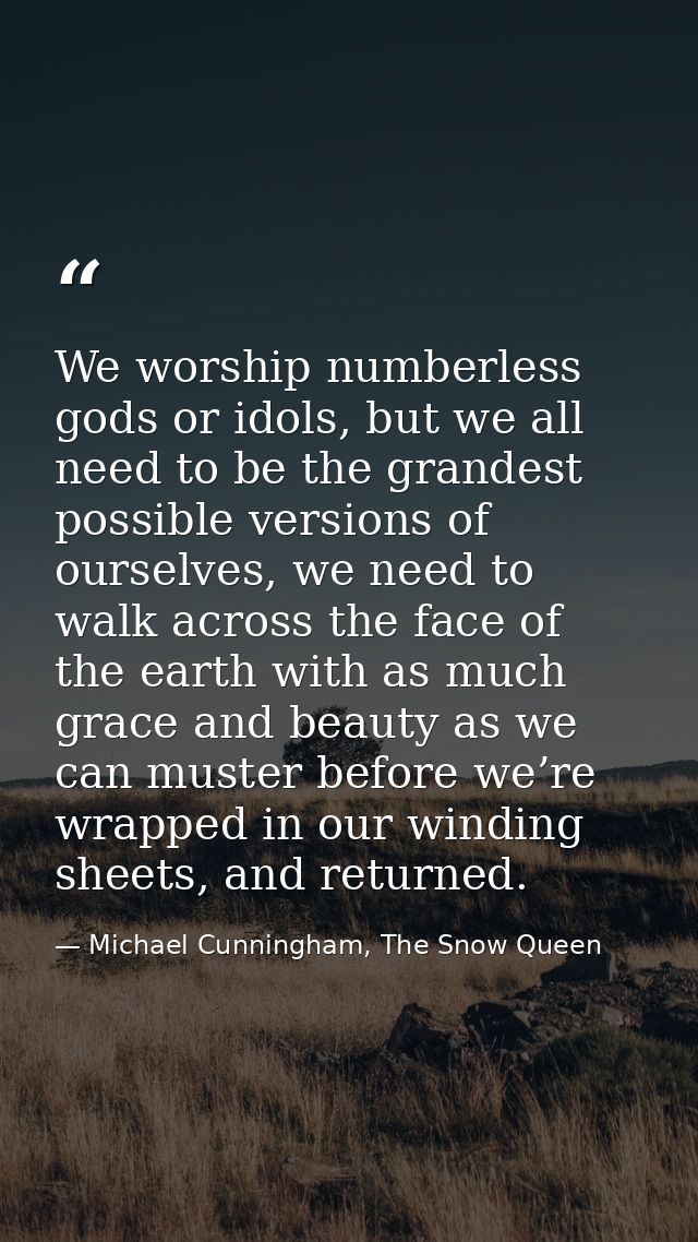 We worship numberless gods or idols, but we all need to be the grandest possible versions of ourselves, we need to walk  — Michael Cunningham, The Snow Queen