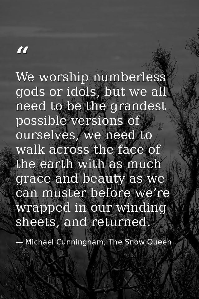 We worship numberless gods or idols, but we all need to be the grandest possible versions of ourselves, we need to walk  — Michael Cunningham, The Snow Queen