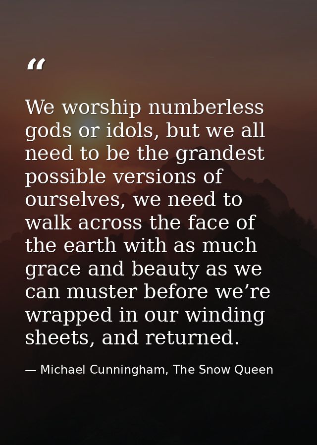 We worship numberless gods or idols, but we all need to be the grandest possible versions of ourselves, we need to walk  — Michael Cunningham, The Snow Queen