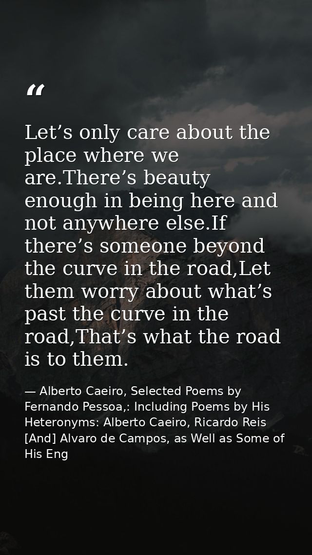 Let’s only care about the place where we are.There’s beauty enough in being here and not anywhere else.If there’s someon — Alberto Caeiro, Selected Poems by Fernando Pessoa,: Including Poems by His Heteronyms: Alberto Caeiro, Ricardo Reis [And] Alvaro de Campos, as Well as Some of His Eng