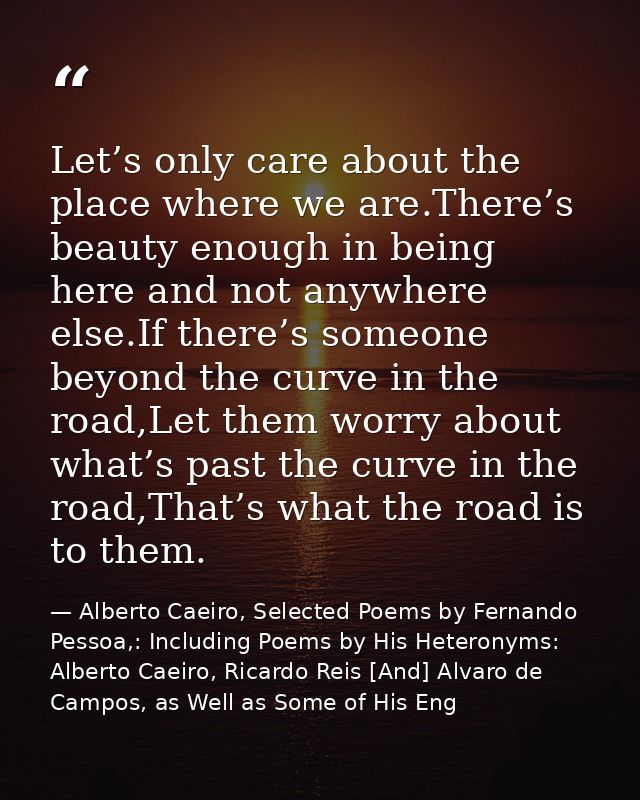 Let’s only care about the place where we are.There’s beauty enough in being here and not anywhere else.If there’s someon — Alberto Caeiro, Selected Poems by Fernando Pessoa,: Including Poems by His Heteronyms: Alberto Caeiro, Ricardo Reis [And] Alvaro de Campos, as Well as Some of His Eng