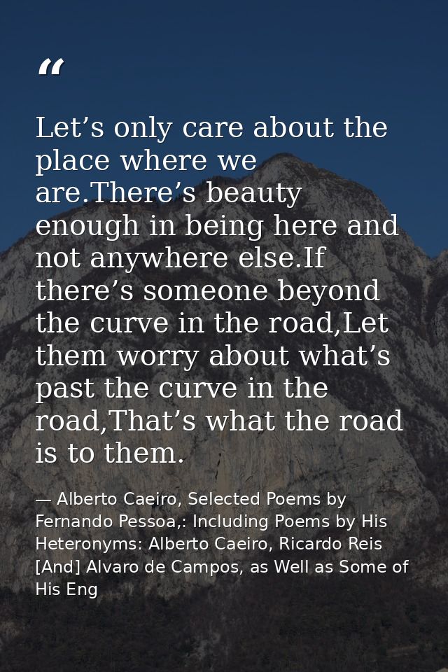 Let’s only care about the place where we are.There’s beauty enough in being here and not anywhere else.If there’s someon — Alberto Caeiro, Selected Poems by Fernando Pessoa,: Including Poems by His Heteronyms: Alberto Caeiro, Ricardo Reis [And] Alvaro de Campos, as Well as Some of His Eng