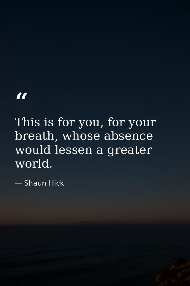 This is for you, for your breath, whose absence would lessen a greater world. — Shaun Hick