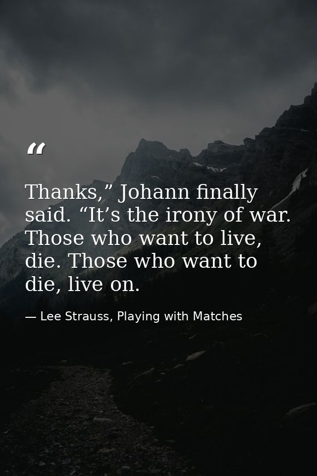 Thanks,” Johann finally said. “It’s the irony of war. Those who want to live, die. Those who want to die, live on. — Lee Strauss, Playing with Matches