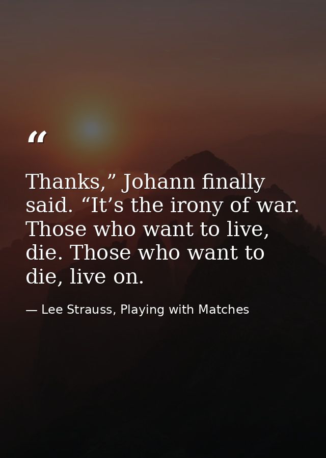 Thanks,” Johann finally said. “It’s the irony of war. Those who want to live, die. Those who want to die, live on. — Lee Strauss, Playing with Matches