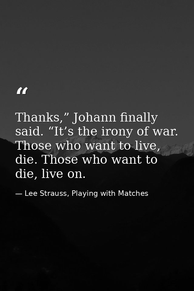 Thanks,” Johann finally said. “It’s the irony of war. Those who want to live, die. Those who want to die, live on. — Lee Strauss, Playing with Matches