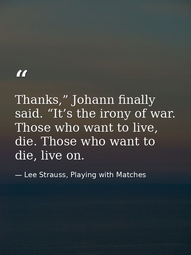Thanks,” Johann finally said. “It’s the irony of war. Those who want to live, die. Those who want to die, live on. — Lee Strauss, Playing with Matches