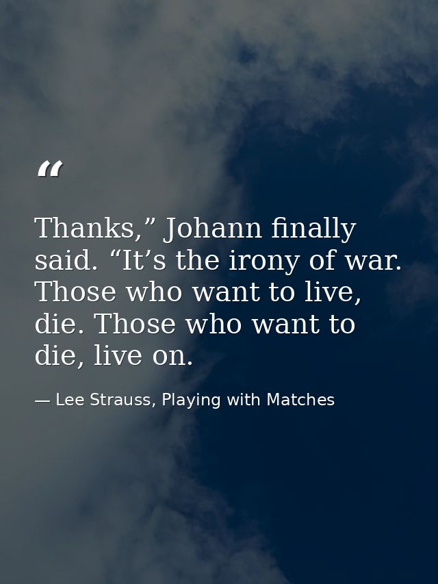 Thanks,” Johann finally said. “It’s the irony of war. Those who want to live, die. Those who want to die, live on. — Lee Strauss, Playing with Matches
