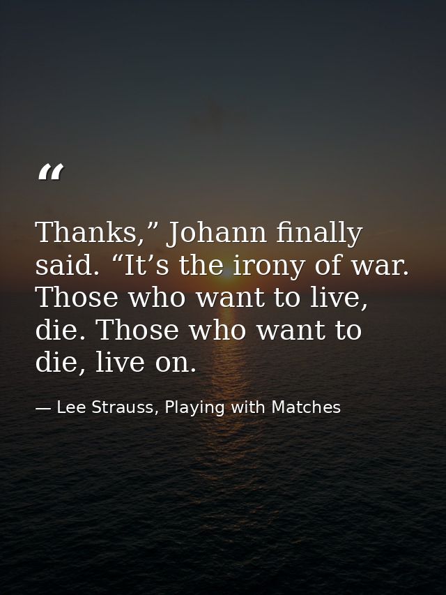 Thanks,” Johann finally said. “It’s the irony of war. Those who want to live, die. Those who want to die, live on. — Lee Strauss, Playing with Matches