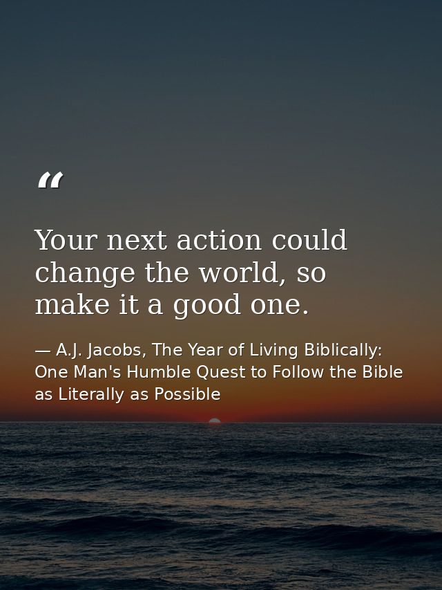 Your next action could change the world, so make it a good one. — A.J. Jacobs, The Year of Living Biblically: One Man's Humble Quest to Follow the Bible as Literally as Possible