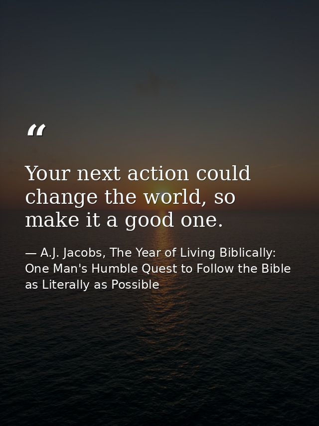 Your next action could change the world, so make it a good one. — A.J. Jacobs, The Year of Living Biblically: One Man's Humble Quest to Follow the Bible as Literally as Possible