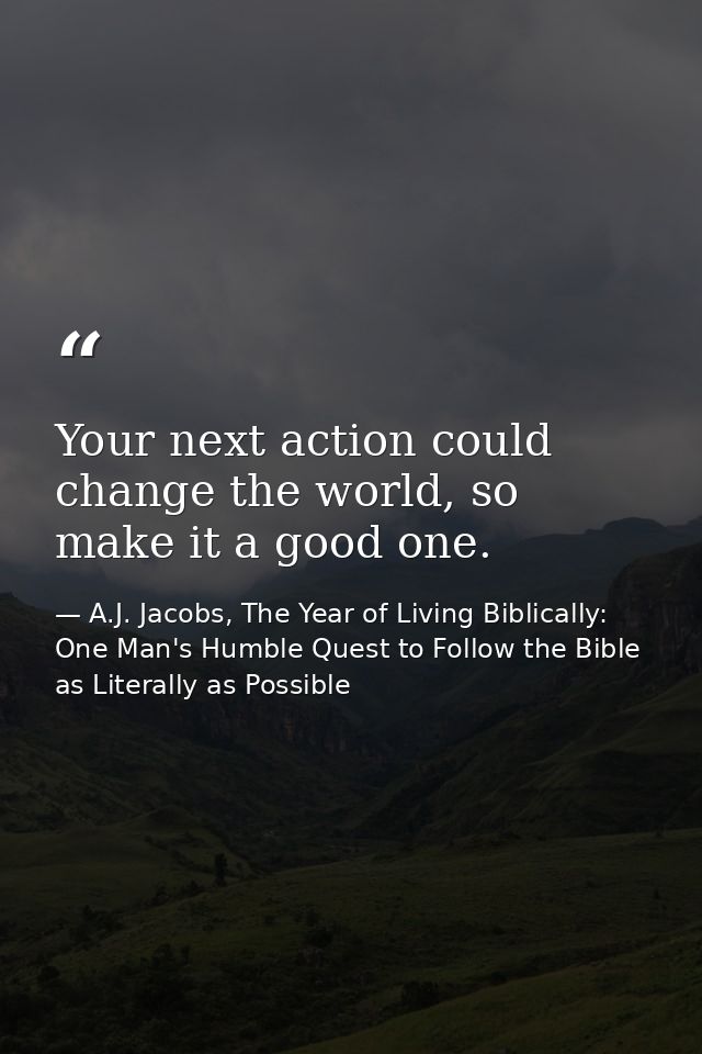 Your next action could change the world, so make it a good one. — A.J. Jacobs, The Year of Living Biblically: One Man's Humble Quest to Follow the Bible as Literally as Possible