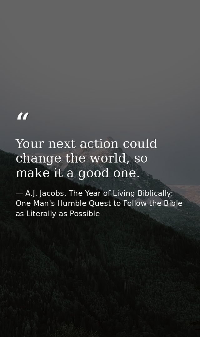 Your next action could change the world, so make it a good one. — A.J. Jacobs, The Year of Living Biblically: One Man's Humble Quest to Follow the Bible as Literally as Possible