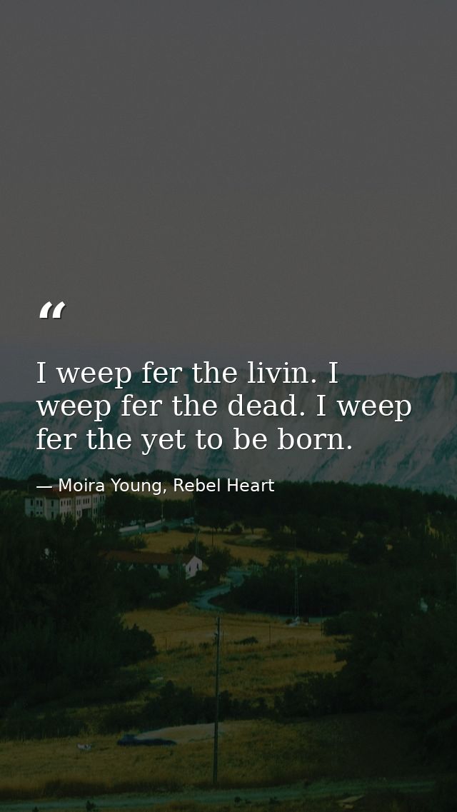 I weep fer the livin. I weep fer the dead. I weep fer the yet to be born. — Moira Young, Rebel Heart