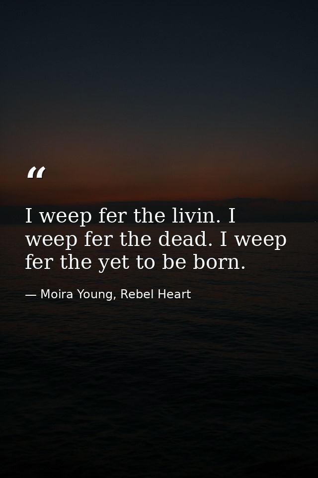 I weep fer the livin. I weep fer the dead. I weep fer the yet to be born. — Moira Young, Rebel Heart