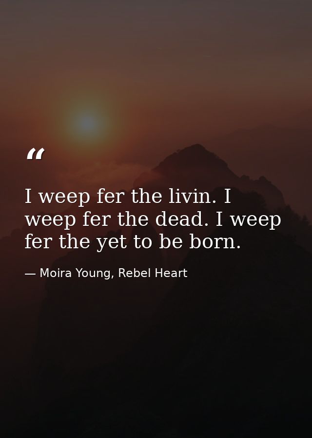 I weep fer the livin. I weep fer the dead. I weep fer the yet to be born. — Moira Young, Rebel Heart