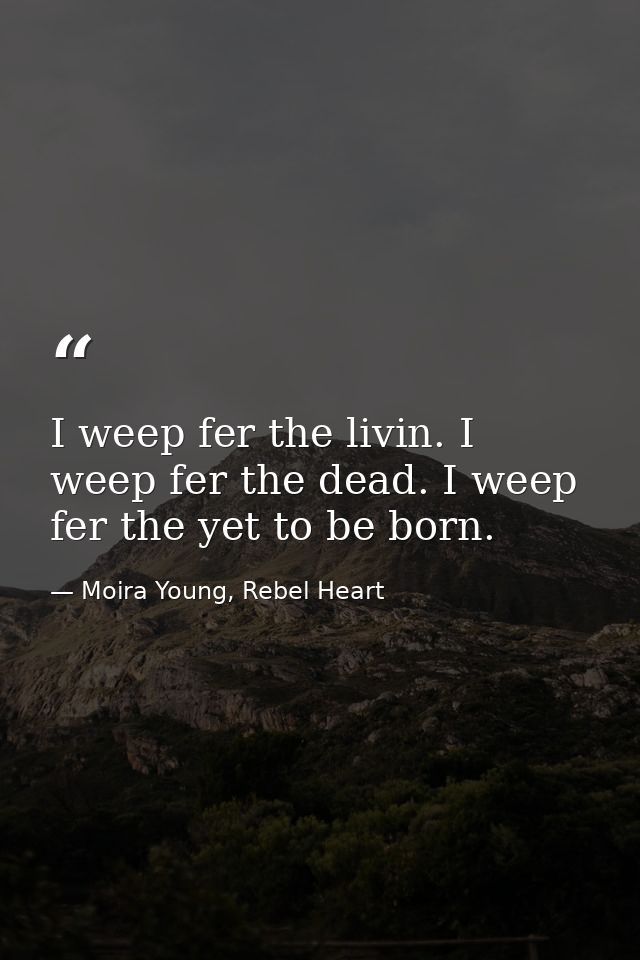I weep fer the livin. I weep fer the dead. I weep fer the yet to be born. — Moira Young, Rebel Heart