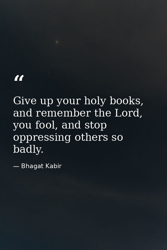 Give up your holy books, and remember the Lord, you fool, and stop oppressing others so badly. — Bhagat Kabir