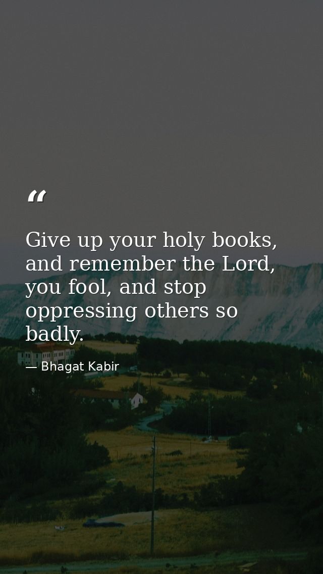 Give up your holy books, and remember the Lord, you fool, and stop oppressing others so badly. — Bhagat Kabir