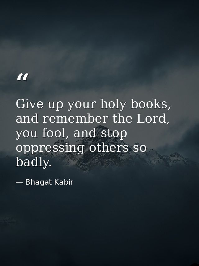 Give up your holy books, and remember the Lord, you fool, and stop oppressing others so badly. — Bhagat Kabir