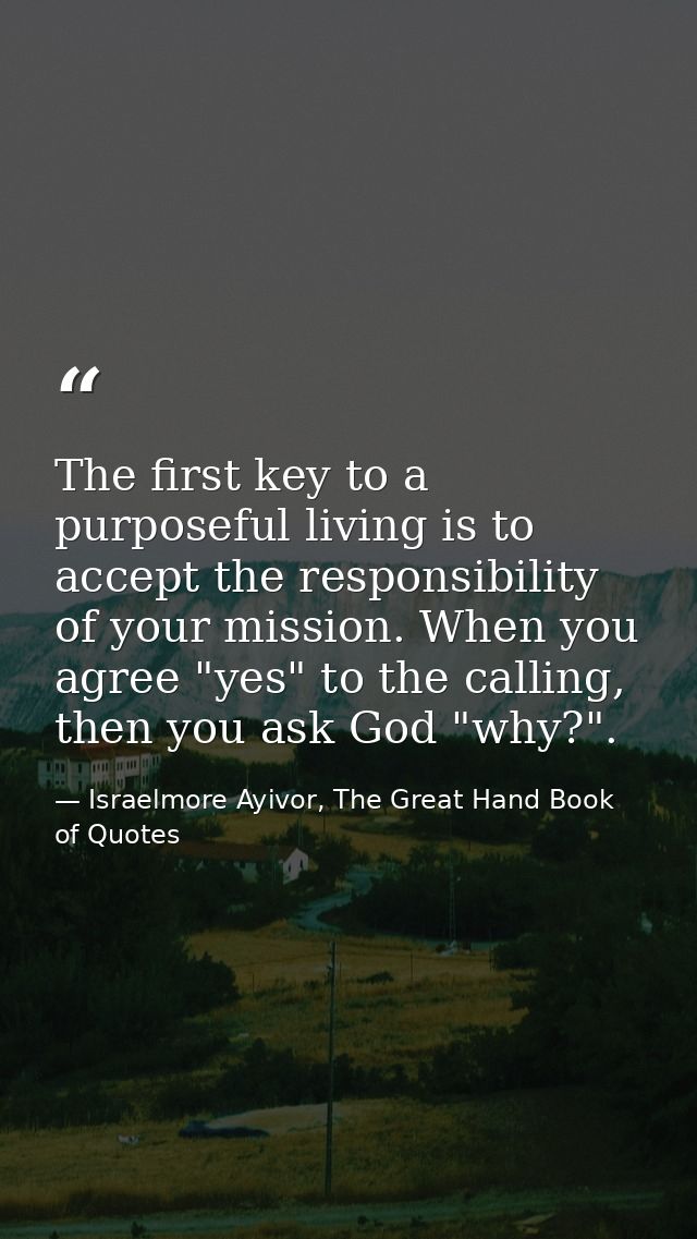 The first key to a purposeful living is to accept the responsibility of your mission. When you agree "yes" to the callin — Israelmore Ayivor, The Great Hand Book of Quotes