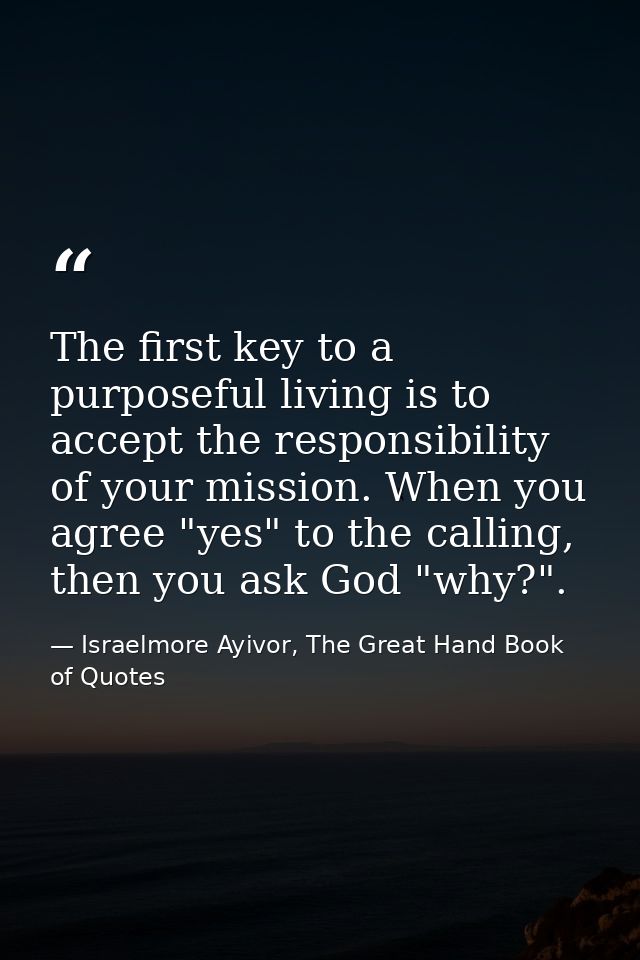 The first key to a purposeful living is to accept the responsibility of your mission. When you agree "yes" to the callin — Israelmore Ayivor, The Great Hand Book of Quotes