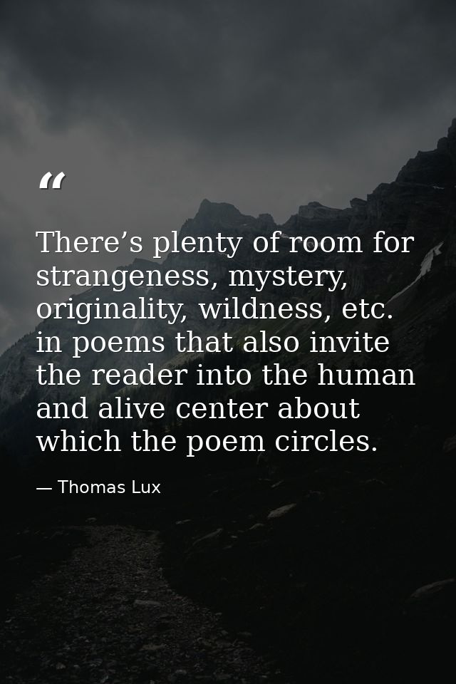 There’s plenty of room for strangeness, mystery, originality, wildness, etc. in poems that also invite the reader into t — Thomas Lux